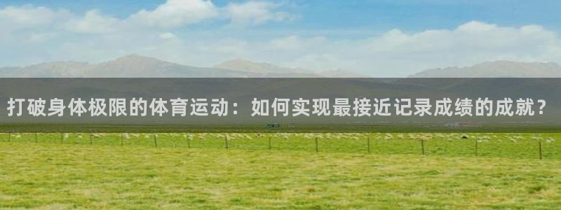 oety欧亿：打破身体极限的体育运动：如何实现最接近记录成绩的成就？