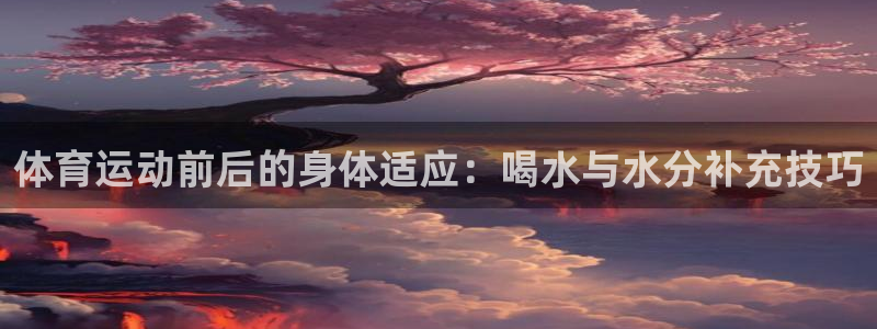 oety欧亿：体育运动前后的身体适应：喝水与水分补充技巧