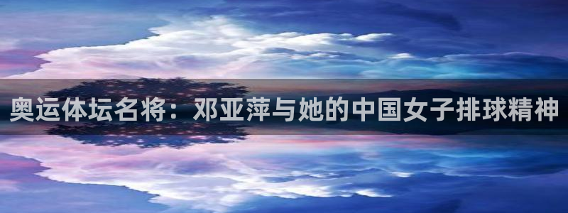 oety欧亿：奥运体坛名将：邓亚萍与她的中国女子排球精神