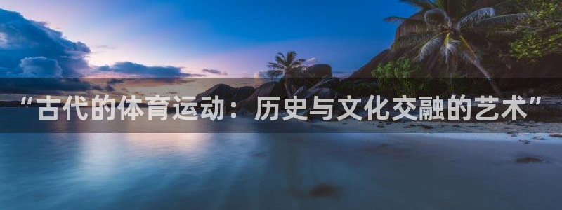 oety欧亿：“古代的体育运动：历史与文化交融的艺术”